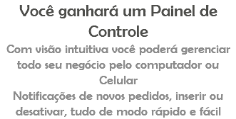 Você ganhará um Painel de Controle Com visão intuitiva você poderá gerenciar todo seu negócio pelo computador ou Celular Notificações de novos pedidos, inserir ou desativar, tudo de modo rápido e fácil