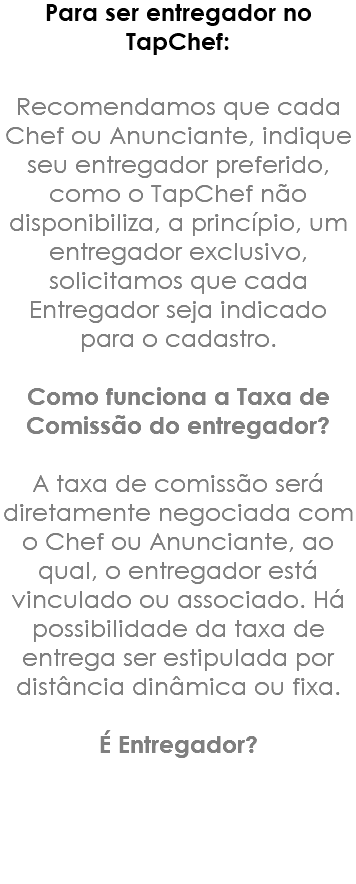 Para ser entregador no TapChef: Recomendamos que cada Chef ou Anunciante, indique seu entregador preferido, como o TapChef não disponibiliza, a princípio, um entregador exclusivo, solicitamos que cada Entregador seja indicado para o cadastro. Como funciona a Taxa de Comissão do entregador? A taxa de comissão será diretamente negociada com o Chef ou Anunciante, ao qual, o entregador está vinculado ou associado. Há possibilidade da taxa de entrega ser estipulada por distância dinâmica ou fixa. É Entregador?