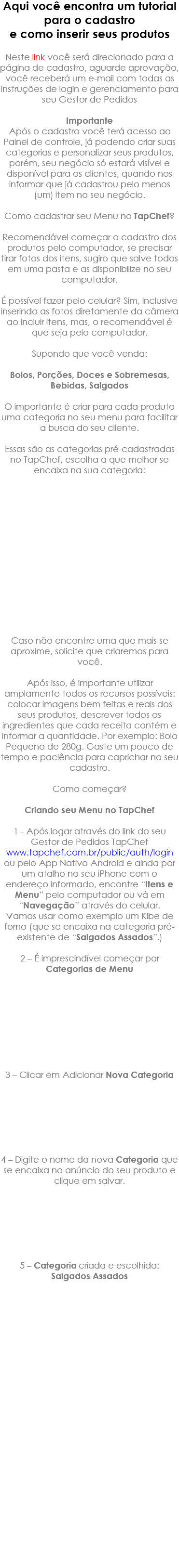 Aqui você encontra um tutorial para o cadastro e como inserir seus produtos Neste link você será direcionado para a página de cadastro, aguarde aprovação, você receberá um e-mail com todas as instruções de login e gerenciamento para seu Gestor de Pedidos Importante Após o cadastro você terá acesso ao Painel de controle, já podendo criar suas categorias e personalizar seus produtos, porém, seu negócio só estará visível e disponível para os clientes, quando nos informar que já cadastrou pelo menos (um) item no seu negócio. Como cadastrar seu Menu no TapChef? Recomendável começar o cadastro dos produtos pelo computador, se precisar tirar fotos dos itens, sugiro que salve todos em uma pasta e as disponibilize no seu computador. É possível fazer pelo celular? Sim, inclusive inserindo as fotos diretamente da câmera ao incluir itens, mas, o recomendável é que seja pelo computador. Supondo que você venda: Bolos, Porções, Doces e Sobremesas, Bebidas, Salgados O importante é criar para cada produto uma categoria no seu menu para facilitar a busca do seu cliente. Essas são as categorias pré-cadastradas no TapChef, escolha a que melhor se encaixa na sua categoria: Caso não encontre uma que mais se aproxime, solicite que criaremos para você. Após isso, é importante utilizar amplamente todos os recursos possíveis: colocar imagens bem feitas e reais dos seus produtos, descrever todos os ingredientes que cada receita contém e informar a quantidade. Por exemplo: Bolo Pequeno de 280g. Gaste um pouco de tempo e paciência para caprichar no seu cadastro. Como começar? Criando seu Menu no TapChef 1 - Após logar através do link do seu Gestor de Pedidos TapChef www.tapchef.com.br/public/auth/login ou pelo App Nativo Android e ainda por um atalho no seu iPhone com o endereço informado, encontre “Itens e Menu” pelo computador ou vá em “Navegação” através do celular. Vamos usar como exemplo um Kibe de forno (que se encaixa na categoria pré-existente de “Salgados Assados”.) 2 – É imprescindível começar por Categorias de Menu 3 – Clicar em Adicionar Nova Categoria 4 – Digite o nome da nova Categoria que se encaixa no anúncio do seu produto e clique em salvar. 5 – Categoria criada e escolhida: Salgados Assados 