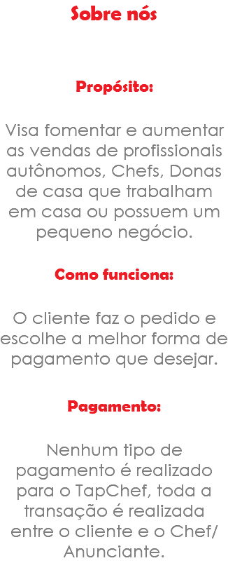 Sobre nós Propósito: Visa fomentar e aumentar as vendas de profissionais autônomos, Chefs, Donas de casa que trabalham em casa ou possuem um pequeno negócio. Como funciona: O cliente faz o pedido e escolhe a melhor forma de pagamento que desejar. Pagamento: Nenhum tipo de pagamento é realizado para o TapChef, toda a transação é realizada entre o cliente e o Chef/Anunciante.