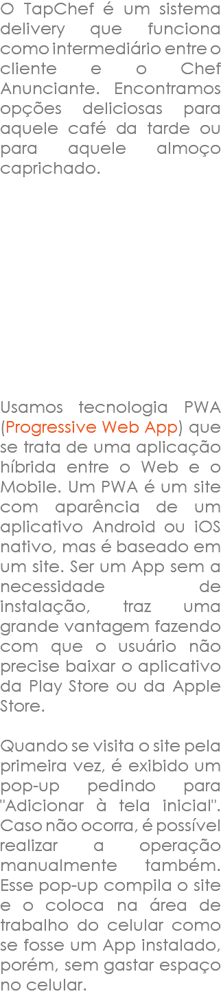 O TapChef é um sistema delivery que funciona como intermediário entre o cliente e o Chef Anunciante. Encontramos opções deliciosas para aquele café da tarde ou para aquele almoço caprichado. Usamos tecnologia PWA (Progressive Web App) que se trata de uma aplicação híbrida entre o Web e o Mobile. Um PWA é um site com aparência de um aplicativo Android ou iOS nativo, mas é baseado em um site. Ser um App sem a necessidade de instalação, traz uma grande vantagem fazendo com que o usuário não precise baixar o aplicativo da Play Store ou da Apple Store. Quando se visita o site pela primeira vez, é exibido um pop-up pedindo para "Adicionar à tela inicial". Caso não ocorra, é possível realizar a operação manualmente também. Esse pop-up compila o site e o coloca na área de trabalho do celular como se fosse um App instalado, porém, sem gastar espaço no celular.