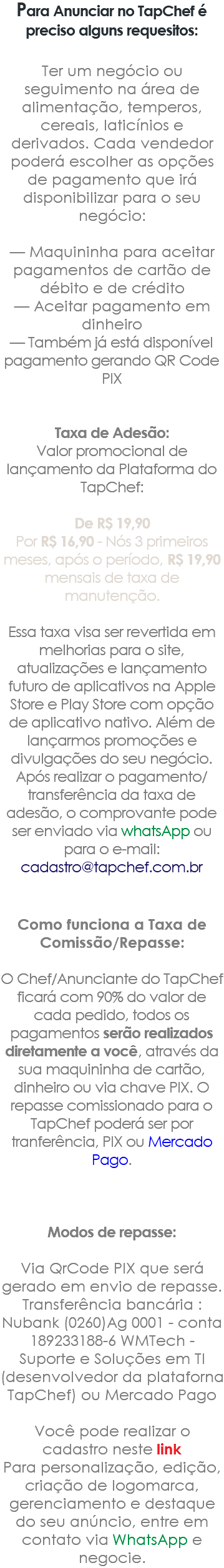 Para Anunciar no TapChef é preciso alguns requesitos: Ter um negócio ou seguimento na área de alimentação, temperos, cereais, laticínios e derivados. Cada vendedor poderá escolher as opções de pagamento que irá disponibilizar para o seu negócio: — Maquininha para aceitar pagamentos de cartão de débito e de crédito — Aceitar pagamento em dinheiro — Também já está disponível pagamento gerando QR Code PIX Taxa de Adesão: Valor promocional de lançamento da Plataforma do TapChef: De R$ 19,90 Por R$ 16,90 - Nós 3 primeiros meses, após o período, R$ 19,90 mensais de taxa de manutenção. Essa taxa visa ser revertida em melhorias para o site, atualizações e lançamento futuro de aplicativos na Apple Store e Play Store com opção de aplicativo nativo. Além de lançarmos promoções e divulgações do seu negócio. Após realizar o pagamento/transferência da taxa de adesão, o comprovante pode ser enviado via whatsApp ou para o e-mail: cadastro@tapchef.com.br ﷯ Como funciona a Taxa de Comissão/Repasse: O Chef/Anunciante do TapChef ficará com 90% do valor de cada pedido, todos os pagamentos serão realizados diretamente a você, através da sua maquininha de cartão, dinheiro ou via chave PIX. O repasse comissionado para o TapChef poderá ser por tranferência, PIX ou Mercado Pago. Modos de repasse: Via QrCode PIX que será gerado em envio de repasse. Transferência bancária : Nubank (0260)Ag 0001 - conta 189233188-6 WMTech - Suporte e Soluções em TI (desenvolvedor da plataforna TapChef) ou Mercado Pago Você pode realizar o cadastro neste link Para personalização, edição, criação de logomarca, gerenciamento e destaque do seu anúncio, entre em contato via WhatsApp e negocie.