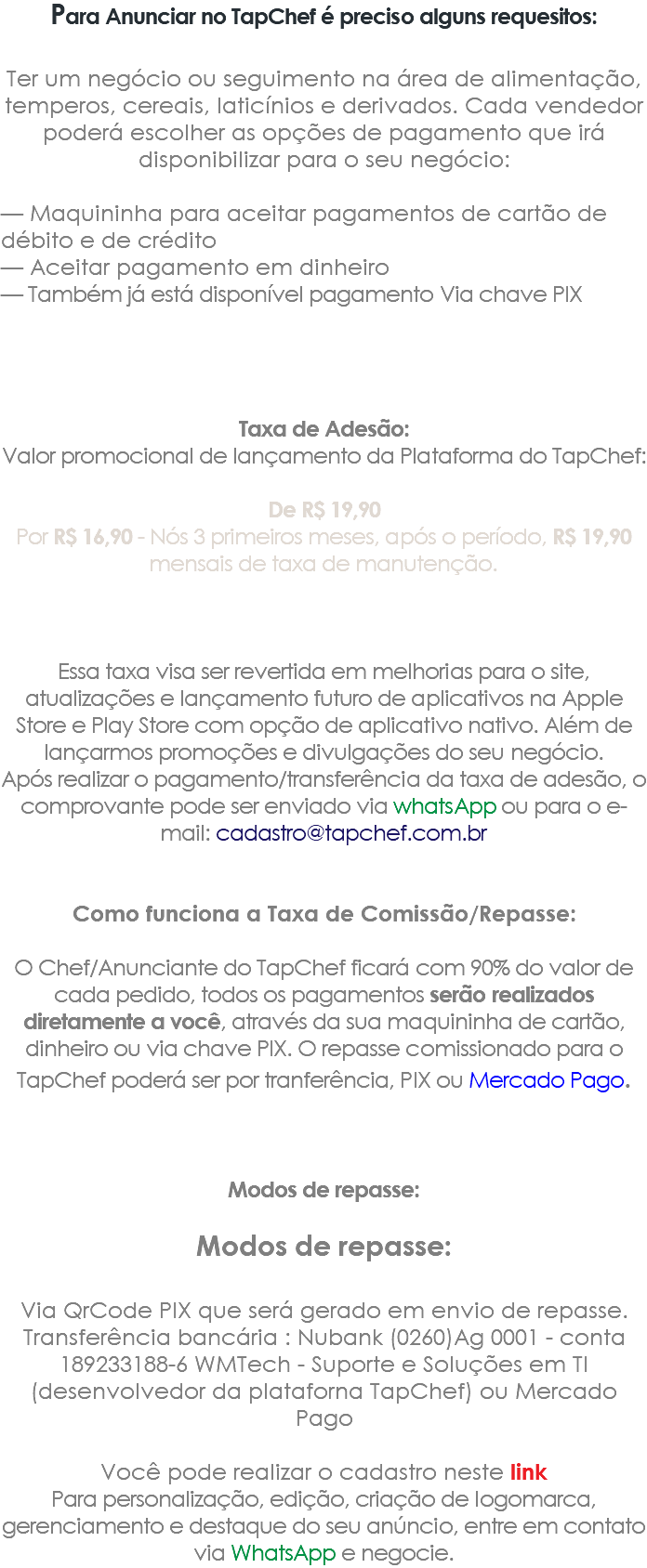 Para Anunciar no TapChef é preciso alguns requesitos: Ter um negócio ou seguimento na área de alimentação, temperos, cereais, laticínios e derivados. Cada vendedor poderá escolher as opções de pagamento que irá disponibilizar para o seu negócio: — Maquininha para aceitar pagamentos de cartão de débito e de crédito — Aceitar pagamento em dinheiro — Também já está disponível pagamento Via chave PIX Taxa de Adesão: Valor promocional de lançamento da Plataforma do TapChef: De R$ 19,90 Por R$ 16,90 - Nós 3 primeiros meses, após o período, R$ 19,90 mensais de taxa de manutenção. Essa taxa visa ser revertida em melhorias para o site, atualizações e lançamento futuro de aplicativos na Apple Store e Play Store com opção de aplicativo nativo. Além de lançarmos promoções e divulgações do seu negócio. Após realizar o pagamento/transferência da taxa de adesão, o comprovante pode ser enviado via whatsApp ou para o e-mail: cadastro@tapchef.com.br Como funciona a Taxa de Comissão/Repasse: O Chef/Anunciante do TapChef ficará com 90% do valor de cada pedido, todos os pagamentos serão realizados diretamente a você, através da sua maquininha de cartão, dinheiro ou via chave PIX. O repasse comissionado para o TapChef poderá ser por tranferência, PIX ou Mercado Pago. Modos de repasse: Modos de repasse: Via QrCode PIX que será gerado em envio de repasse. Transferência bancária : Nubank (0260)Ag 0001 - conta 189233188-6 WMTech - Suporte e Soluções em TI (desenvolvedor da plataforna TapChef) ou Mercado Pago Você pode realizar o cadastro neste link Para personalização, edição, criação de logomarca, gerenciamento e destaque do seu anúncio, entre em contato via WhatsApp e negocie.