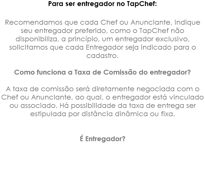 Para ser entregador no TapChef: Recomendamos que cada Chef ou Anunciante, indique seu entregador preferido, como o TapChef não disponibiliza, a princípio, um entregador exclusivo, solicitamos que cada Entregador seja indicado para o cadastro. Como funciona a Taxa de Comissão do entregador? A taxa de comissão será diretamente negociada com o Chef ou Anunciante, ao qual, o entregador está vinculado ou associado. Há possibilidade da taxa de entrega ser estipulada por distância dinâmica ou fixa. É Entregador?