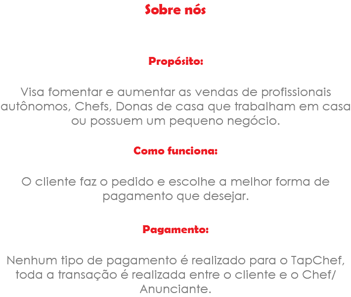 Sobre nós Propósito: Visa fomentar e aumentar as vendas de profissionais autônomos, Chefs, Donas de casa que trabalham em casa ou possuem um pequeno negócio. Como funciona: O cliente faz o pedido e escolhe a melhor forma de pagamento que desejar. Pagamento: Nenhum tipo de pagamento é realizado para o TapChef, toda a transação é realizada entre o cliente e o Chef/Anunciante.