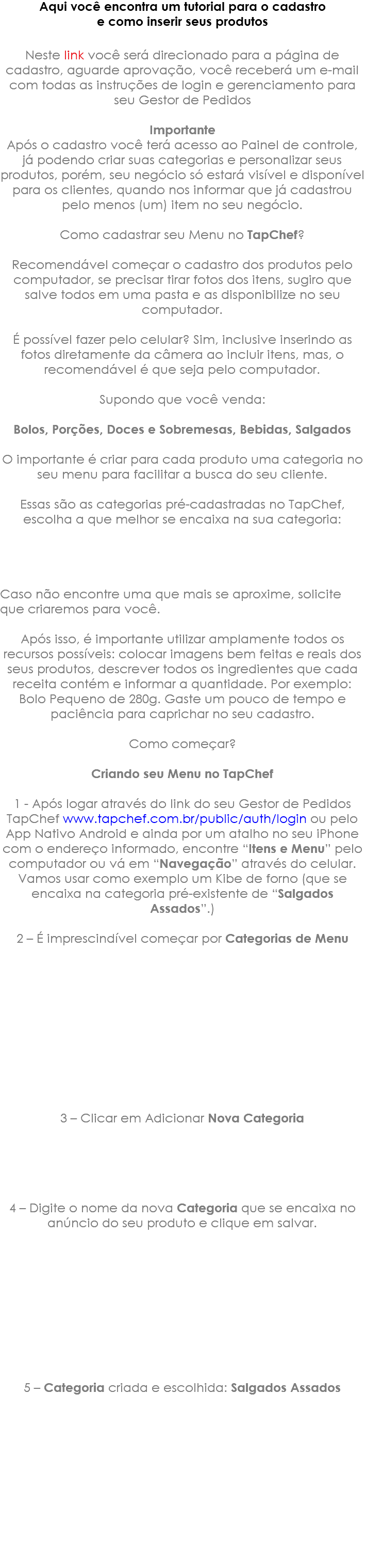 Aqui você encontra um tutorial para o cadastro e como inserir seus produtos Neste link você será direcionado para a página de cadastro, aguarde aprovação, você receberá um e-mail com todas as instruções de login e gerenciamento para seu Gestor de Pedidos Importante Após o cadastro você terá acesso ao Painel de controle, já podendo criar suas categorias e personalizar seus produtos, porém, seu negócio só estará visível e disponível para os clientes, quando nos informar que já cadastrou pelo menos (um) item no seu negócio. Como cadastrar seu Menu no TapChef? Recomendável começar o cadastro dos produtos pelo computador, se precisar tirar fotos dos itens, sugiro que salve todos em uma pasta e as disponibilize no seu computador. É possível fazer pelo celular? Sim, inclusive inserindo as fotos diretamente da câmera ao incluir itens, mas, o recomendável é que seja pelo computador. Supondo que você venda: Bolos, Porções, Doces e Sobremesas, Bebidas, Salgados O importante é criar para cada produto uma categoria no seu menu para facilitar a busca do seu cliente. Essas são as categorias pré-cadastradas no TapChef, escolha a que melhor se encaixa na sua categoria: Caso não encontre uma que mais se aproxime, solicite que criaremos para você. Após isso, é importante utilizar amplamente todos os recursos possíveis: colocar imagens bem feitas e reais dos seus produtos, descrever todos os ingredientes que cada receita contém e informar a quantidade. Por exemplo: Bolo Pequeno de 280g. Gaste um pouco de tempo e paciência para caprichar no seu cadastro. Como começar? Criando seu Menu no TapChef 1 - Após logar através do link do seu Gestor de Pedidos TapChef www.tapchef.com.br/public/auth/login ou pelo App Nativo Android e ainda por um atalho no seu iPhone com o endereço informado, encontre “Itens e Menu” pelo computador ou vá em “Navegação” através do celular. Vamos usar como exemplo um Kibe de forno (que se encaixa na categoria pré-existente de “Salgados Assados”.) 2 – É imprescindível começar por Categorias de Menu 3 – Clicar em Adicionar Nova Categoria 4 – Digite o nome da nova Categoria que se encaixa no anúncio do seu produto e clique em salvar. 5 – Categoria criada e escolhida: Salgados Assados 