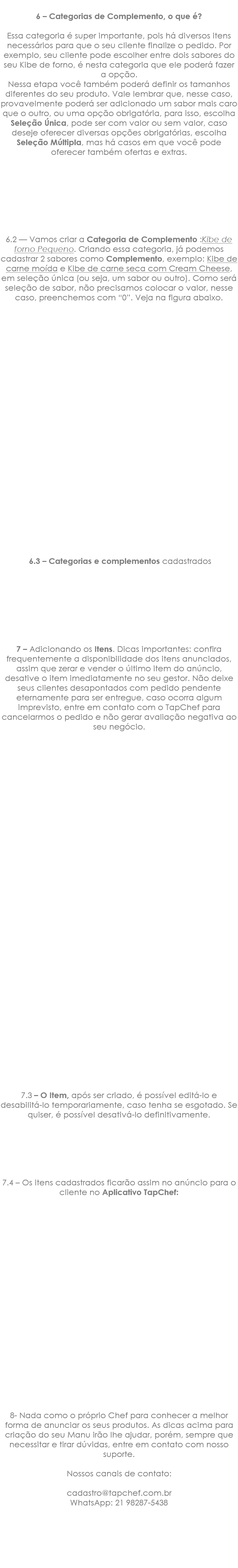  6 – Categorias de Complemento, o que é? Essa categoria é super importante, pois há diversos itens necessários para que o seu cliente finalize o pedido. Por exemplo, seu cliente pode escolher entre dois sabores do seu Kibe de forno, é nesta categoria que ele poderá fazer a opção. Nessa etapa você também poderá definir os tamanhos diferentes do seu produto. Vale lembrar que, nesse caso, provavelmente poderá ser adicionado um sabor mais caro que o outro, ou uma opção obrigatória, para isso, escolha Seleção Única, pode ser com valor ou sem valor, caso deseje oferecer diversas opções obrigatórias, escolha Seleção Múltipla, mas há casos em que você pode oferecer também ofertas e extras. 6.2 — Vamos criar a Categoria de Complemento :Kibe de forno Pequeno. Criando essa categoria, já podemos cadastrar 2 sabores como Complemento, exemplo: Kibe de carne moída e Kibe de carne seca com Cream Cheese, em seleção única (ou seja, um sabor ou outro). Como será seleção de sabor, não precisamos colocar o valor, nesse caso, preenchemos com “0”. Veja na figura abaixo. 6.3 – Categorias e complementos cadastrados 7 – Adicionando os Itens. Dicas importantes: confira frequentemente a disponibilidade dos itens anunciados, assim que zerar e vender o último item do anúncio, desative o item imediatamente no seu gestor. Não deixe seus clientes desapontados com pedido pendente eternamente para ser entregue, caso ocorra algum imprevisto, entre em contato com o TapChef para cancelarmos o pedido e não gerar avaliação negativa ao seu negócio. 7.3 – O Item, após ser criado, é possível editá-lo e desabilitá-lo temporariamente, caso tenha se esgotado. Se quiser, é possível desativá-lo definitivamente. 7.4 – Os itens cadastrados ficarão assim no anúncio para o cliente no Aplicativo TapChef: 8- Nada como o próprio Chef para conhecer a melhor forma de anunciar os seus produtos. As dicas acima para criação do seu Manu irão lhe ajudar, porém, sempre que necessitar e tirar dúvidas, entre em contato com nosso suporte. Nossos canais de contato: cadastro@tapchef.com.br WhatsApp: 21 98287-5438