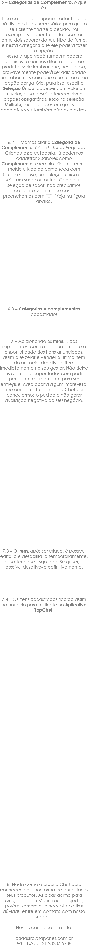 6 – Categorias de Complemento, o que é? Essa categoria é super importante, pois há diversos itens necessários para que o seu cliente finalize o pedido. Por exemplo, seu cliente pode escolher entre dois sabores do seu Kibe de forno, é nesta categoria que ele poderá fazer a opção. Nessa etapa você também poderá definir os tamanhos diferentes do seu produto. Vale lembrar que, nesse caso, provavelmente poderá ser adicionado um sabor mais caro que o outro, ou uma opção obrigatória, para isso, escolha Seleção Única, pode ser com valor ou sem valor, caso deseje oferecer diversas opções obrigatórias, escolha Seleção Múltipla, mas há casos em que você pode oferecer também ofertas e extras. 6.2 — Vamos criar a Categoria de Complemento :Kibe de forno Pequeno. Criando essa categoria, já podemos cadastrar 2 sabores como Complemento, exemplo: Kibe de carne moída e Kibe de carne seca com Cream Cheese, em seleção única (ou seja, um sabor ou outro). Como será seleção de sabor, não precisamos colocar o valor, nesse caso, preenchemos com “0”. Veja na figura abaixo. 6.3 – Categorias e complementos cadastrados 7 – Adicionando os Itens. Dicas importantes: confira frequentemente a disponibilidade dos itens anunciados, assim que zerar e vender o último item do anúncio, desative o item imediatamente no seu gestor. Não deixe seus clientes desapontados com pedido pendente eternamente para ser entregue, caso ocorra algum imprevisto, entre em contato com o TapChef para cancelarmos o pedido e não gerar avaliação negativa ao seu negócio. 7.3 – O Item, após ser criado, é possível editá-lo e desabilitá-lo temporariamente, caso tenha se esgotado. Se quiser, é possível desativá-lo definitivamente. 7.4 – Os itens cadastrados ficarão assim no anúncio para o cliente no Aplicativo TapChef: 8- Nada como o próprio Chef para conhecer a melhor forma de anunciar os seus produtos. As dicas acima para criação do seu Manu irão lhe ajudar, porém, sempre que necessitar e tirar dúvidas, entre em contato com nosso suporte. Nossos canais de contato: cadastro@tapchef.com.br WhatsApp: 21 98287-5738