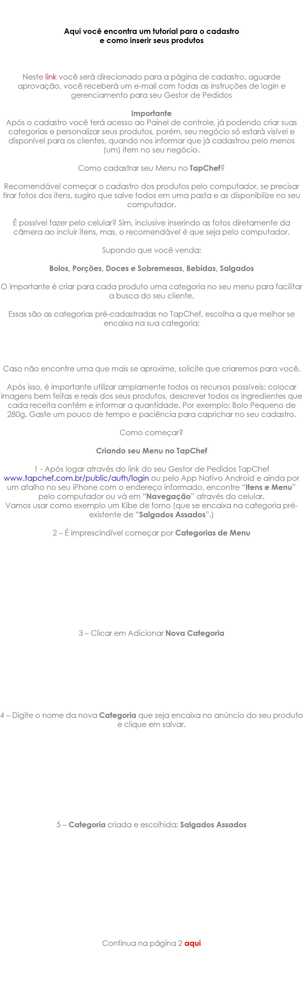  Aqui você encontra um tutorial para o cadastro e como inserir seus produtos Neste link você será direcionado para a página de cadastro, aguarde aprovação, você receberá um e-mail com todas as instruções de login e gerenciamento para seu Gestor de Pedidos Importante Após o cadastro você terá acesso ao Painel de controle, já podendo criar suas categorias e personalizar seus produtos, porém, seu negócio só estará visível e disponível para os clientes, quando nos informar que já cadastrou pelo menos (um) item no seu negócio. Como cadastrar seu Menu no TapChef? Recomendável começar o cadastro dos produtos pelo computador, se precisar tirar fotos dos itens, sugiro que salve todos em uma pasta e as disponibilize no seu computador. É possível fazer pelo celular? Sim, inclusive inserindo as fotos diretamente da câmera ao incluir itens, mas, o recomendável é que seja pelo computador. Supondo que você venda: Bolos, Porções, Doces e Sobremesas, Bebidas, Salgados O importante é criar para cada produto uma categoria no seu menu para facilitar a busca do seu cliente. Essas são as categorias pré-cadastradas no TapChef, escolha a que melhor se encaixa na sua categoria: Caso não encontre uma que mais se aproxime, solicite que criaremos para você. Após isso, é importante utilizar amplamente todos os recursos possíveis: colocar imagens bem feitas e reais dos seus produtos, descrever todos os ingredientes que cada receita contém e informar a quantidade. Por exemplo: Bolo Pequeno de 280g. Gaste um pouco de tempo e paciência para caprichar no seu cadastro. Como começar? Criando seu Menu no TapChef 1 - Após logar através do link do seu Gestor de Pedidos TapChef www.tapchef.com.br/public/auth/login ou pelo App Nativo Android e ainda por um atalho no seu iPhone com o endereço informado, encontre “Itens e Menu” pelo computador ou vá em “Navegação” através do celular. Vamos usar como exemplo um Kibe de forno (que se encaixa na categoria pré-existente de “Salgados Assados”.) 2 – É imprescindível começar por Categorias de Menu 3 – Clicar em Adicionar Nova Categoria 4 – Digite o nome da nova Categoria que seja encaixa no anúncio do seu produto e clique em salvar. 5 – Categoria criada e escolhida: Salgados Assados Continua na página 2 aqui 