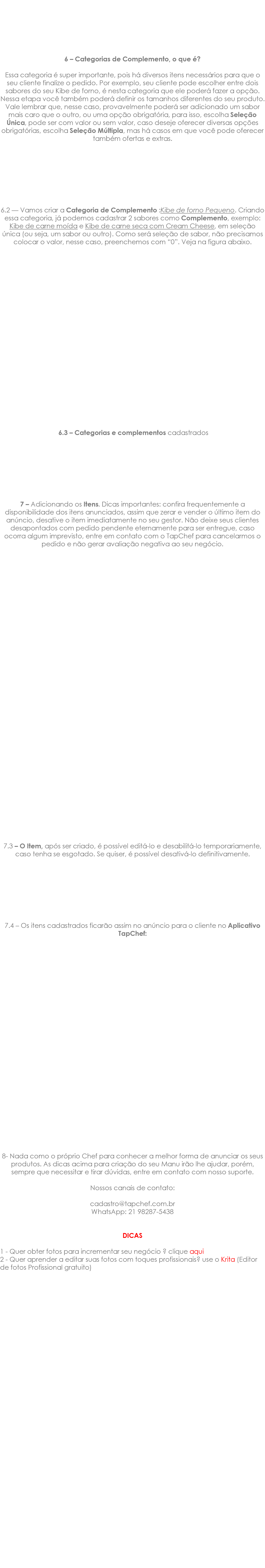  6 – Categorias de Complemento, o que é? Essa categoria é super importante, pois há diversos itens necessários para que o seu cliente finalize o pedido. Por exemplo, seu cliente pode escolher entre dois sabores do seu Kibe de forno, é nesta categoria que ele poderá fazer a opção. Nessa etapa você também poderá definir os tamanhos diferentes do seu produto. Vale lembrar que, nesse caso, provavelmente poderá ser adicionado um sabor mais caro que o outro, ou uma opção obrigatória, para isso, escolha Seleção Única, pode ser com valor ou sem valor, caso deseje oferecer diversas opções obrigatórias, escolha Seleção Múltipla, mas há casos em que você pode oferecer também ofertas e extras. 6.2 — Vamos criar a Categoria de Complemento :Kibe de forno Pequeno. Criando essa categoria, já podemos cadastrar 2 sabores como Complemento, exemplo: Kibe de carne moída e Kibe de carne seca com Cream Cheese, em seleção única (ou seja, um sabor ou outro). Como será seleção de sabor, não precisamos colocar o valor, nesse caso, preenchemos com “0”. Veja na figura abaixo. 6.3 – Categorias e complementos cadastrados 7 – Adicionando os Itens. Dicas importantes: confira frequentemente a disponibilidade dos itens anunciados, assim que zerar e vender o último item do anúncio, desative o item imediatamente no seu gestor. Não deixe seus clientes desapontados com pedido pendente eternamente para ser entregue, caso ocorra algum imprevisto, entre em contato com o TapChef para cancelarmos o pedido e não gerar avaliação negativa ao seu negócio. 7.3 – O Item, após ser criado, é possível editá-lo e desabilitá-lo temporariamente, caso tenha se esgotado. Se quiser, é possível desativá-lo definitivamente. 7.4 – Os itens cadastrados ficarão assim no anúncio para o cliente no Aplicativo TapChef: 8- Nada como o próprio Chef para conhecer a melhor forma de anunciar os seus produtos. As dicas acima para criação do seu Manu irão lhe ajudar, porém, sempre que necessitar e tirar dúvidas, entre em contato com nosso suporte. Nossos canais de contato: cadastro@tapchef.com.br WhatsApp: 21 98287-5438 DICAS 1 - Quer obter fotos para incrementar seu negócio ? clique aqui 2 - Quer aprender a editar suas fotos com toques profissionais? use o Krita (Editor de fotos Profissional gratuito) 