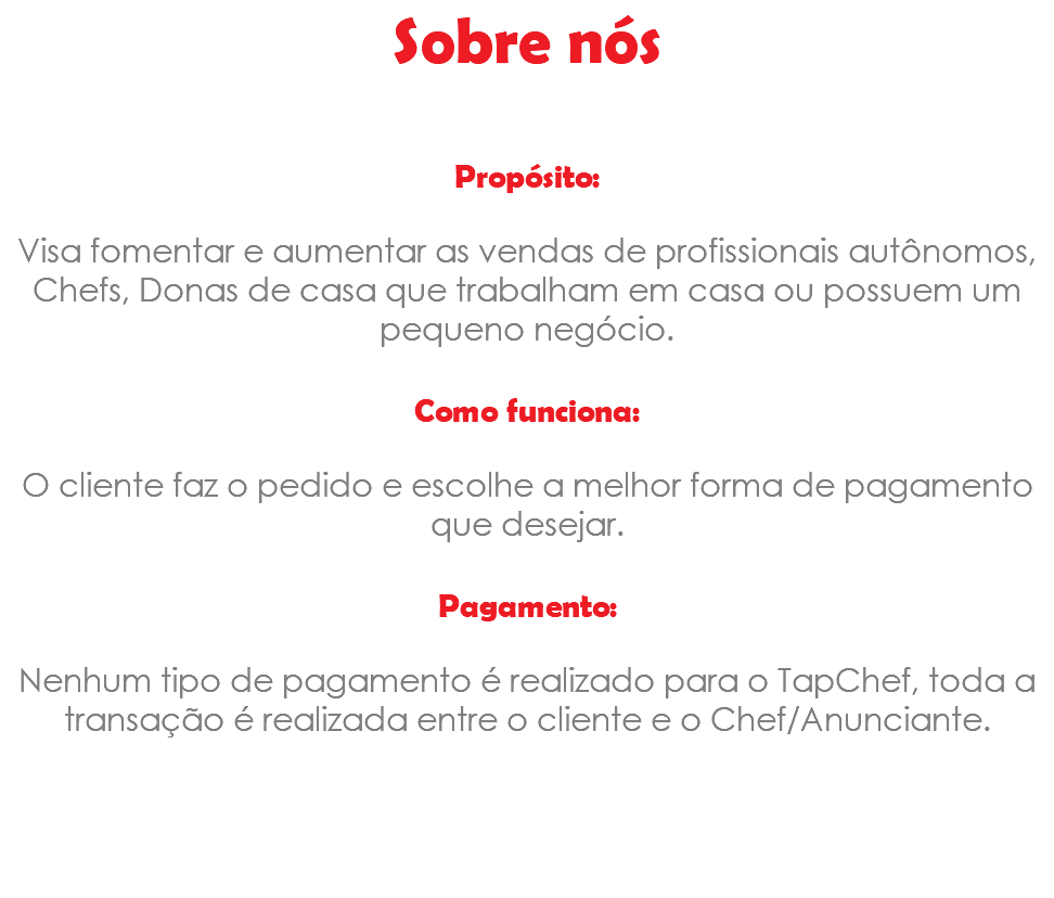 Sobre nós Propósito: Visa fomentar e aumentar as vendas de profissionais autônomos, Chefs, Donas de casa que trabalham em casa ou possuem um pequeno negócio. Como funciona: O cliente faz o pedido e escolhe a melhor forma de pagamento que desejar. Pagamento: Nenhum tipo de pagamento é realizado para o TapChef, toda a transação é realizada entre o cliente e o Chef/Anunciante. 