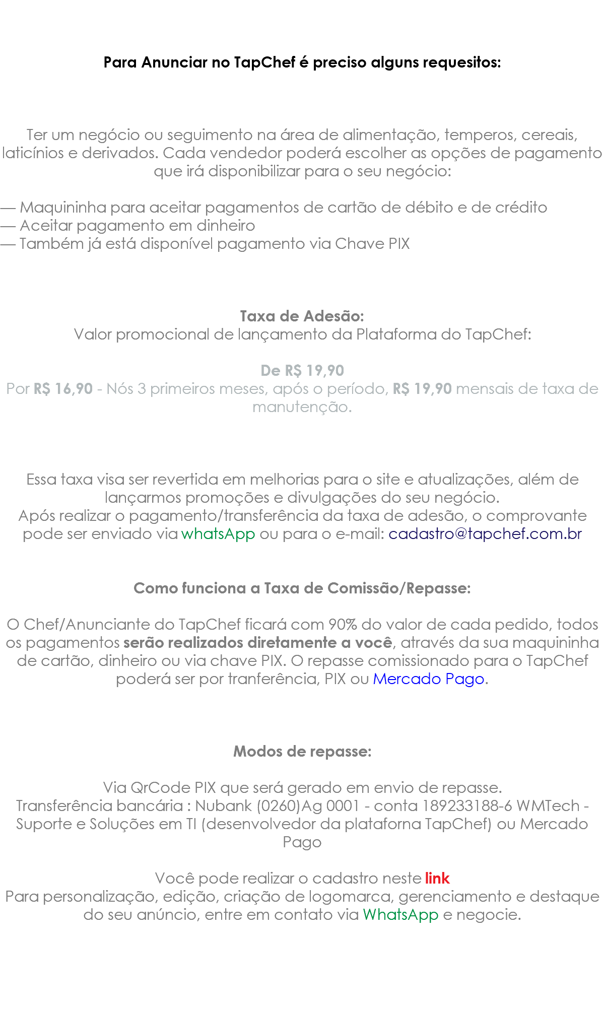  Para Anunciar no TapChef é preciso alguns requesitos: Ter um negócio ou seguimento na área de alimentação, temperos, cereais, laticínios e derivados. Cada vendedor poderá escolher as opções de pagamento que irá disponibilizar para o seu negócio: — Maquininha para aceitar pagamentos de cartão de débito e de crédito — Aceitar pagamento em dinheiro — Também já está disponível pagamento via Chave PIX Taxa de Adesão: Valor promocional de lançamento da Plataforma do TapChef: De R$ 19,90 Por R$ 16,90 - Nós 3 primeiros meses, após o período, R$ 19,90 mensais de taxa de manutenção. Essa taxa visa ser revertida em melhorias para o site e atualizações, além de lançarmos promoções e divulgações do seu negócio. Após realizar o pagamento/transferência da taxa de adesão, o comprovante pode ser enviado via whatsApp ou para o e-mail: cadastro@tapchef.com.br Como funciona a Taxa de Comissão/Repasse: O Chef/Anunciante do TapChef ficará com 90% do valor de cada pedido, todos os pagamentos serão realizados diretamente a você, através da sua maquininha de cartão, dinheiro ou via chave PIX. O repasse comissionado para o TapChef poderá ser por tranferência, PIX ou Mercado Pago. Modos de repasse: Via QrCode PIX que será gerado em envio de repasse. Transferência bancária : Nubank (0260)Ag 0001 - conta 189233188-6 WMTech - Suporte e Soluções em TI (desenvolvedor da plataforna TapChef) ou Mercado Pago Você pode realizar o cadastro neste link Para personalização, edição, criação de logomarca, gerenciamento e destaque do seu anúncio, entre em contato via WhatsApp e negocie.